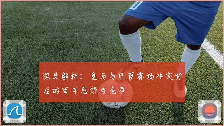 深度解析：皇马与巴萨赛场冲突背后的百年恩怨与竞争