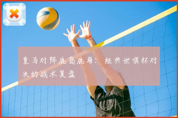 皇马对阵鹿岛鹿角：经典世俱杯对决的战术复盘