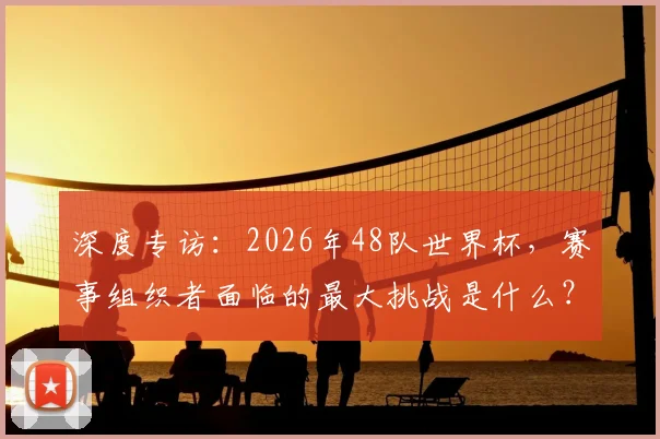 深度专访:2026年48队世界杯,赛事组织者面临的最大挑战是什么?