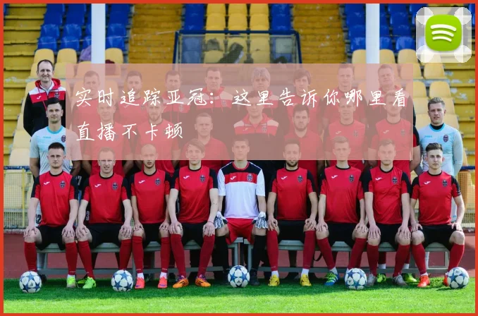 实时追踪亚冠：这里告诉你哪里看直播不卡顿