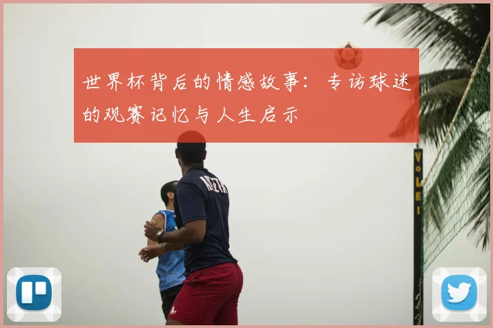 世界杯背后的情感故事：专访球迷的观赛记忆与人生启示