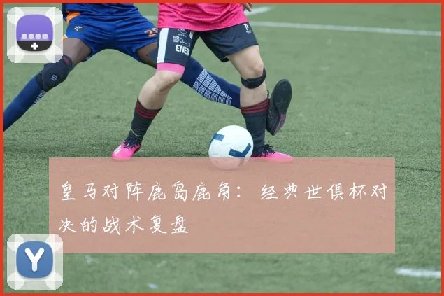 皇马对阵鹿岛鹿角：经典世俱杯对决的战术复盘