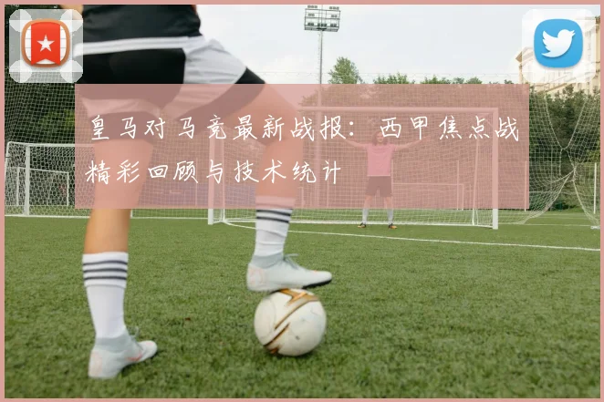 皇马对马竞最新战报：西甲焦点战精彩回顾与技术统计