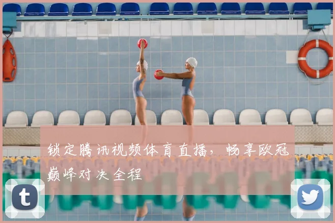 锁定腾讯视频体育直播，畅享欧冠巅峰对决全程