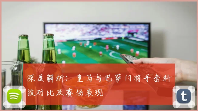 深度解析：皇马与巴萨门将手套科技对比及赛场表现