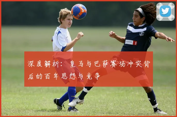 深度解析：皇马与巴萨赛场冲突背后的百年恩怨与竞争