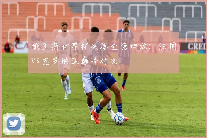 俄罗斯世界杯决赛全场回放：法国vs克罗地亚巅峰对决