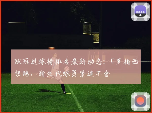 欧冠进球榜排名最新动态：C罗梅西领跑，新生代球员紧追不舍