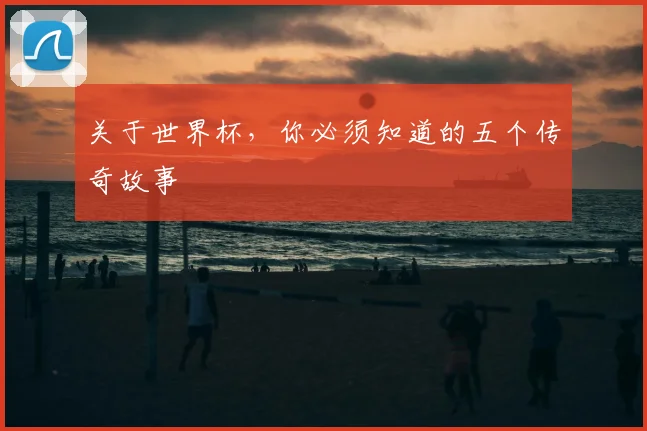 关于世界杯,你必须知道的五个传奇故事