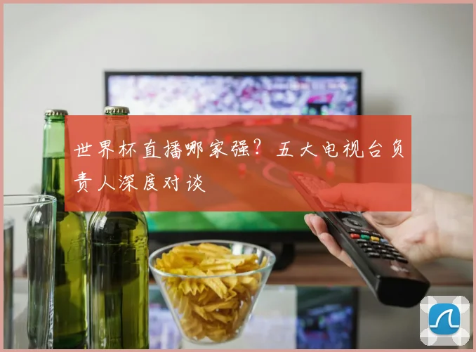 世界杯直播哪家强?五大电视台负责人深度对谈