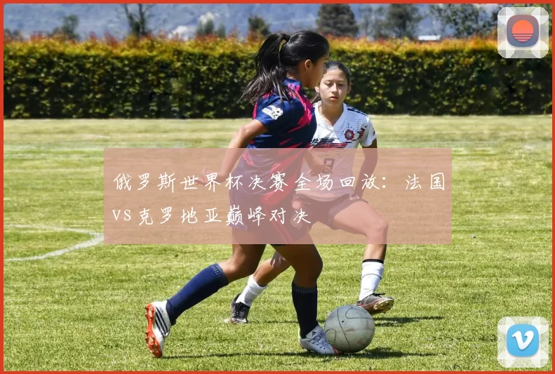 俄罗斯世界杯决赛全场回放：法国vs克罗地亚巅峰对决