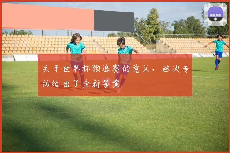 关于世界杯预选赛的意义,这次专访给出了全新答案