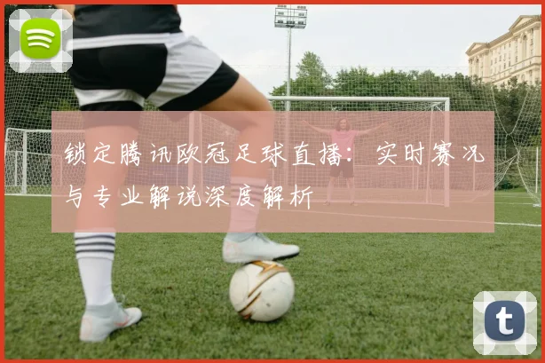 锁定腾讯欧冠足球直播：实时赛况与专业解说深度解析