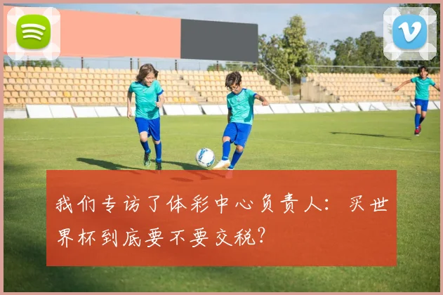 我们专访了体彩中心负责人：买世界杯到底要不要交税？