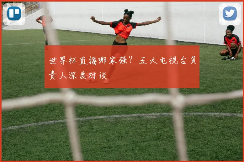 世界杯直播哪家强?五大电视台负责人深度对谈