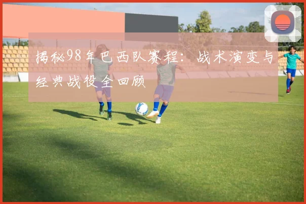 揭秘98年巴西队赛程：战术演变与经典战役全回顾