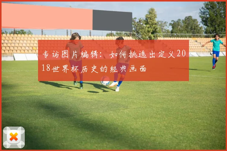 专访图片编辑：如何挑选出定义2018世界杯历史的经典画面